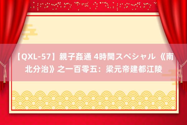 【QXL-57】親子姦通 4時間スペシャル 《南北分治》之一百零五：梁元帝建都江陵