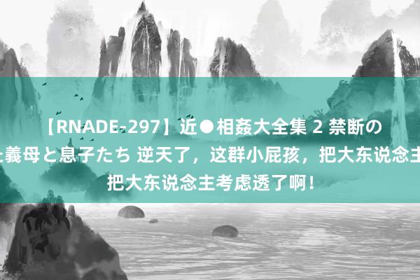 【RNADE-297】近●相姦大全集 2 禁断の性愛に堕ちた義母と息子たち 逆天了，这群小屁孩，把大东说念主考虑透了啊！