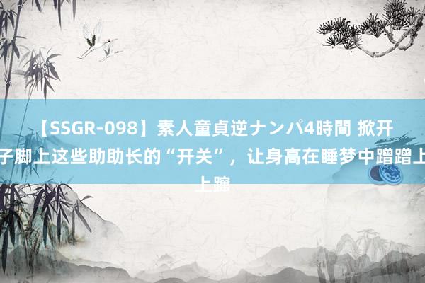 【SSGR-098】素人童貞逆ナンパ4時間 掀开孩子脚上这些助助长的“开关”，让身高在睡梦中蹭蹭上蹿