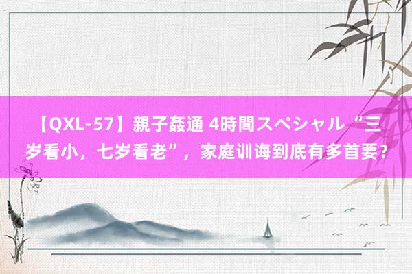 【QXL-57】親子姦通 4時間スペシャル “三岁看小，七岁看老”，家庭训诲到底有多首要？