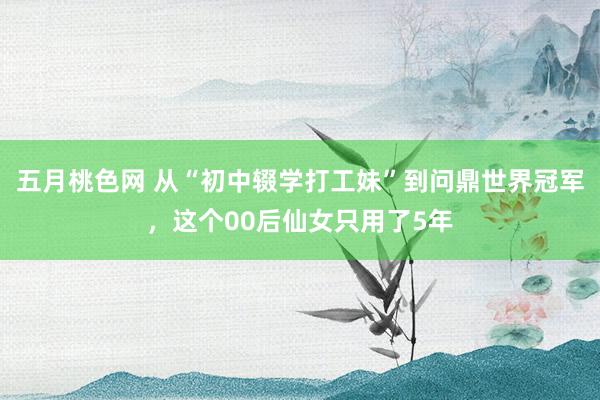 五月桃色网 从“初中辍学打工妹”到问鼎世界冠军，这个00后仙女只用了5年