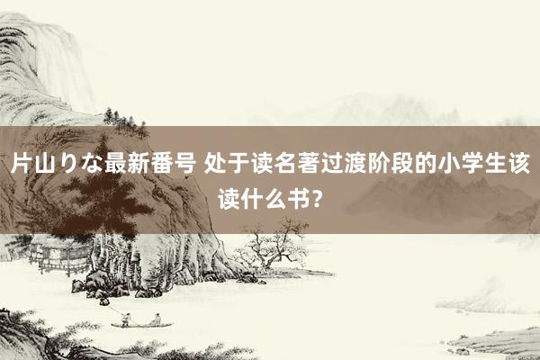 片山りな最新番号 处于读名著过渡阶段的小学生该读什么书？