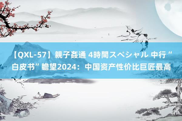 【QXL-57】親子姦通 4時間スペシャル 中行“白皮书”瞻望2024：中国资产性价比巨匠最高