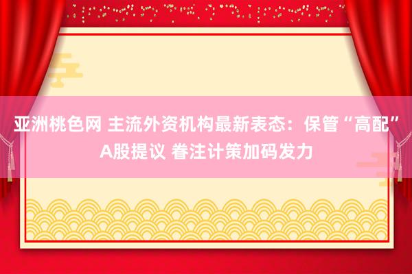 亚洲桃色网 主流外资机构最新表态：保管“高配”A股提议 眷注计策加码发力