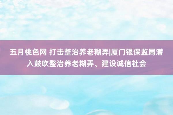 五月桃色网 打击整治养老糊弄|厦门银保监局潜入鼓吹整治养老糊弄、建设诚信社会