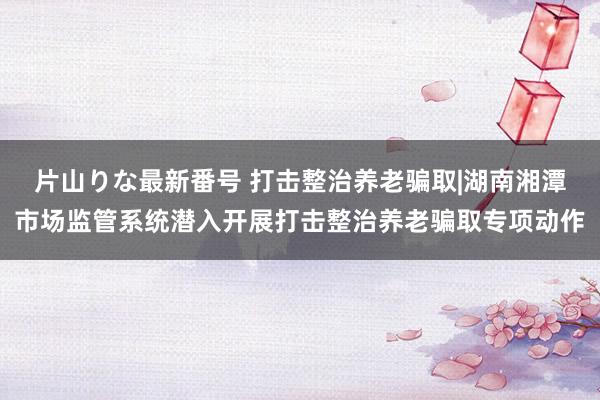 片山りな最新番号 打击整治养老骗取|湖南湘潭市场监管系统潜入开展打击整治养老骗取专项动作