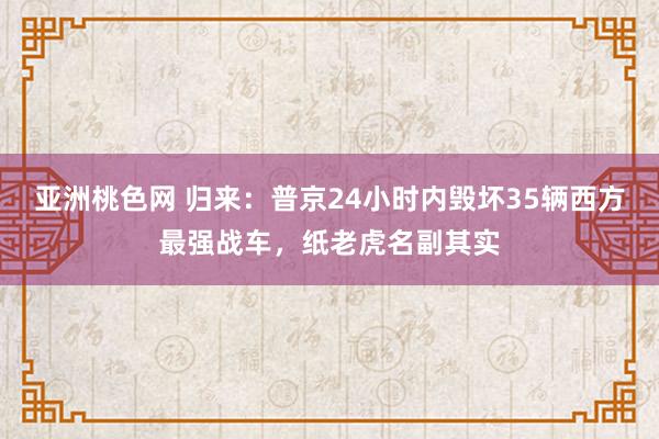 亚洲桃色网 归来：普京24小时内毁坏35辆西方最强战车，纸老虎名副其实