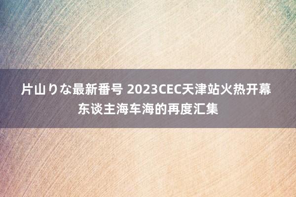 片山りな最新番号 2023CEC天津站火热开幕 东谈主海车海的再度汇集