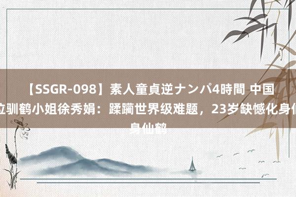 【SSGR-098】素人童貞逆ナンパ4時間 中国首位驯鹤小姐徐秀娟：蹂躏世界级难题，23岁缺憾化身仙鹤