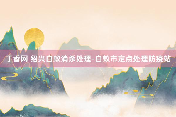 丁香网 绍兴白蚁消杀处理-白蚁市定点处理防疫站