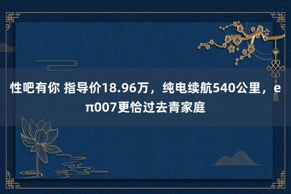 性吧有你 指导价18.96万，纯电续航540公里，eπ007更恰过去青家庭