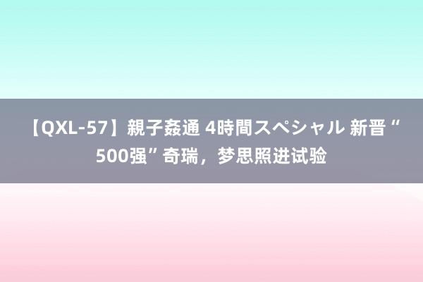 【QXL-57】親子姦通 4時間スペシャル 新晋“500强”奇瑞，梦思照进试验