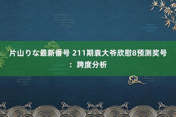 片山りな最新番号 211期袁大爷欣慰8预测奖号：跨度分析