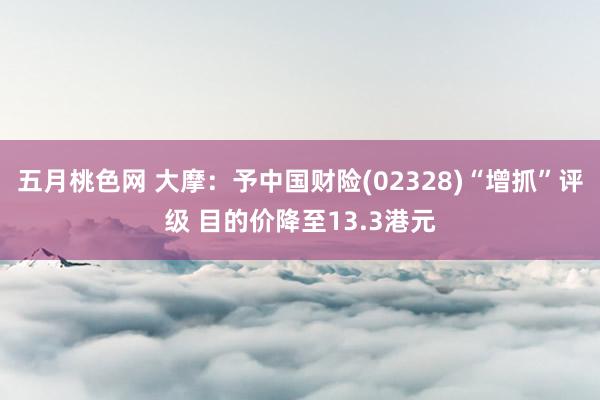 五月桃色网 大摩：予中国财险(02328)“增抓”评级 目的价降至13.3港元