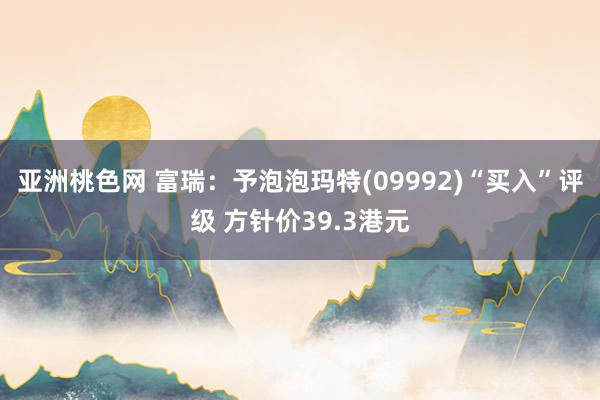 亚洲桃色网 富瑞：予泡泡玛特(09992)“买入”评级 方针价39.3港元