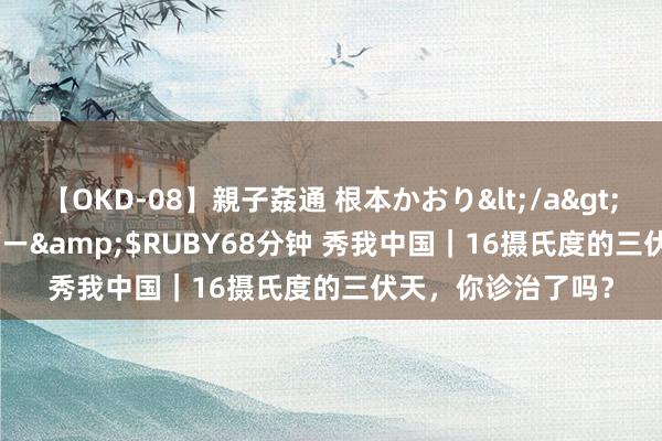 【OKD-08】親子姦通 根本かおり</a>2005-11-15ルビー&$RUBY68分钟 秀我中国｜16摄氏度的三伏天，你诊治了吗？