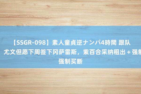 【SSGR-098】素人童貞逆ナンパ4時間 跟队记者：尤文但愿下周签下冈萨雷斯，紫百合采纳租出＋强制买断