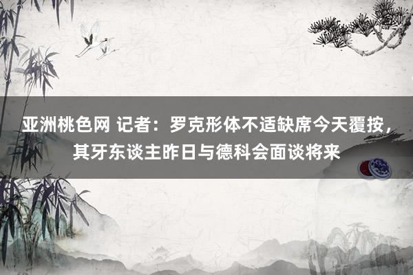 亚洲桃色网 记者：罗克形体不适缺席今天覆按，其牙东谈主昨日与德科会面谈将来