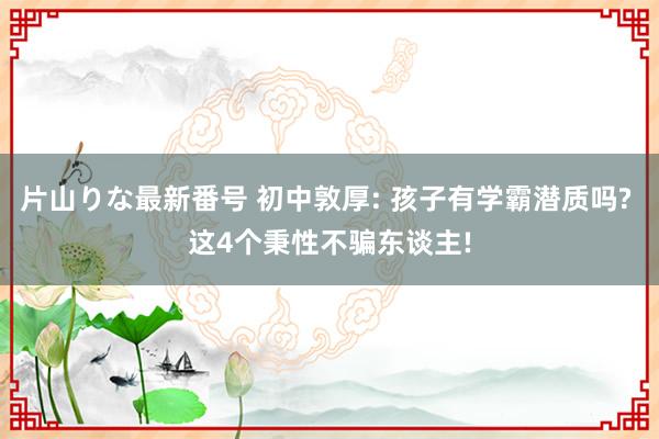 片山りな最新番号 初中敦厚: 孩子有学霸潜质吗? 这4个秉性不骗东谈主!