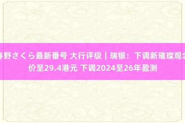 春野さくら最新番号 大行评级｜瑞银：下调新璀璨观念价至29.4港元 下调2024至26年盈测