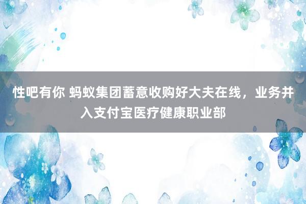 性吧有你 蚂蚁集团蓄意收购好大夫在线，业务并入支付宝医疗健康职业部