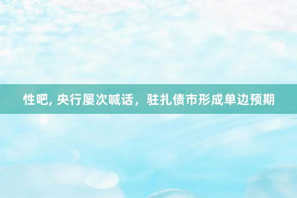 性吧， 央行屡次喊话，驻扎债市形成单边预期