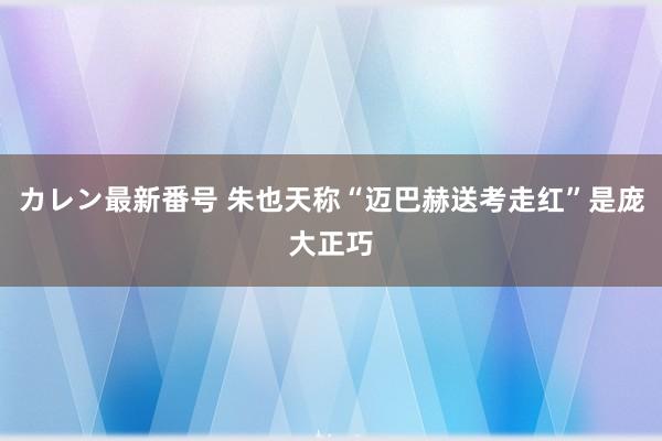 カレン最新番号 朱也天称“迈巴赫送考走红”是庞大正巧