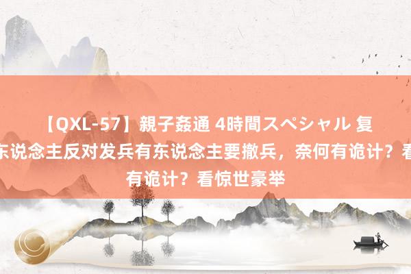 【QXL-57】親子姦通 4時間スペシャル 复原宝岛有东说念主反对发兵有东说念主要撤兵，奈何有诡计？看惊世豪举