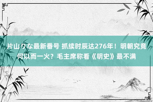 片山りな最新番号 抓续时辰达276年！明朝究竟何以而一火？毛主席称看《明史》最不满