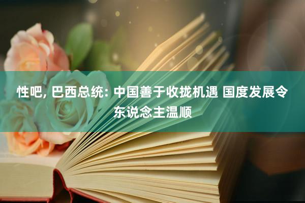 性吧， 巴西总统: 中国善于收拢机遇 国度发展令东说念主温顺