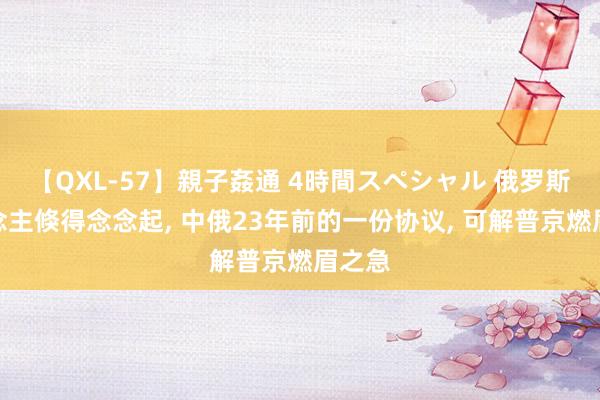 【QXL-57】親子姦通 4時間スペシャル 俄罗斯东说念主倏得念念起， 中俄23年前的一份协议， 可解普京燃眉之急