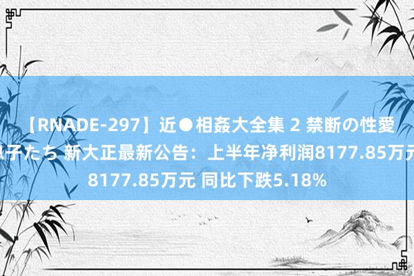 【RNADE-297】近●相姦大全集 2 禁断の性愛に堕ちた義母と息子たち 新大正最新公告：上半年净利润8177.85万元 同比下跌5.18%