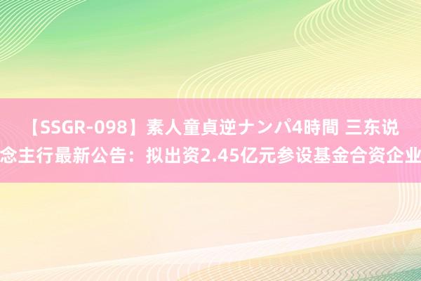 【SSGR-098】素人童貞逆ナンパ4時間 三东说念主行最新公告：拟出资2.45亿元参设基金合资企业