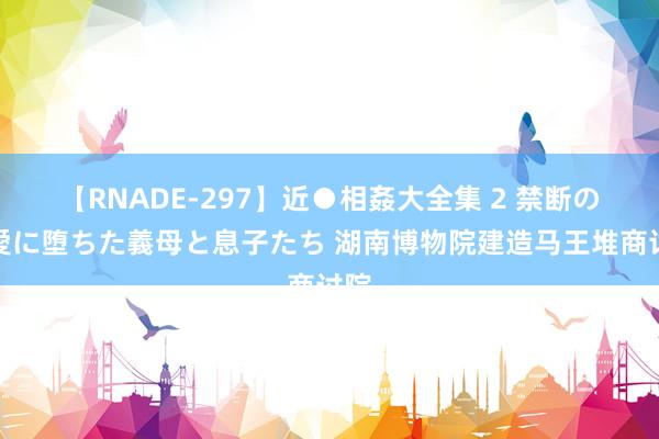 【RNADE-297】近●相姦大全集 2 禁断の性愛に堕ちた義母と息子たち 湖南博物院建造马王堆商讨院