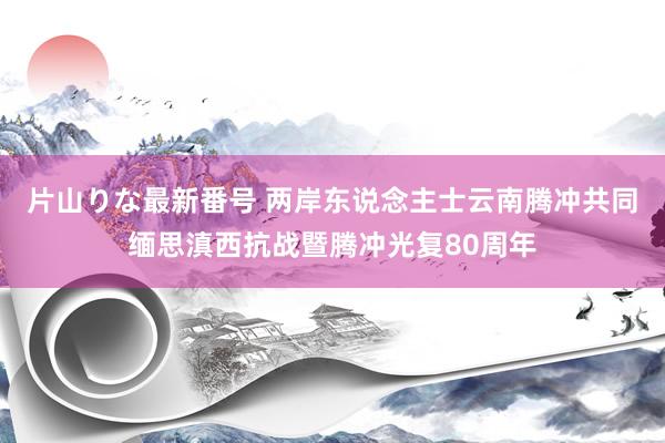 片山りな最新番号 两岸东说念主士云南腾冲共同缅思滇西抗战暨腾冲光复80周年