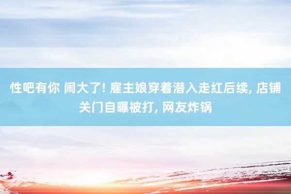 性吧有你 闹大了! 雇主娘穿着潜入走红后续， 店铺关门自曝被打， 网友炸锅