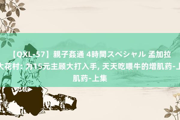 【QXL-57】親子姦通 4時間スペシャル 孟加拉最大花村: 为15元主顾大打入手， 天天吃喂牛的增肌药-上集