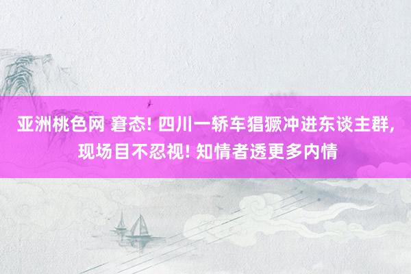 亚洲桃色网 窘态! 四川一轿车猖獗冲进东谈主群， 现场目不忍视! 知情者透更多内情