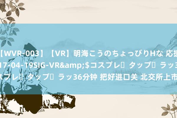 【WVR-003】【VR】明海こうのちょっぴりHな 応援 VR</a>2017-04-19SIG-VR&$コスプレ・タップ・ラッ36分钟 把好进口关 北交所上市审核合座趋严