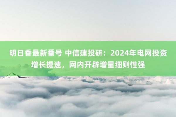 明日香最新番号 中信建投研：2024年电网投资增长提速，网内开辟增量细则性强