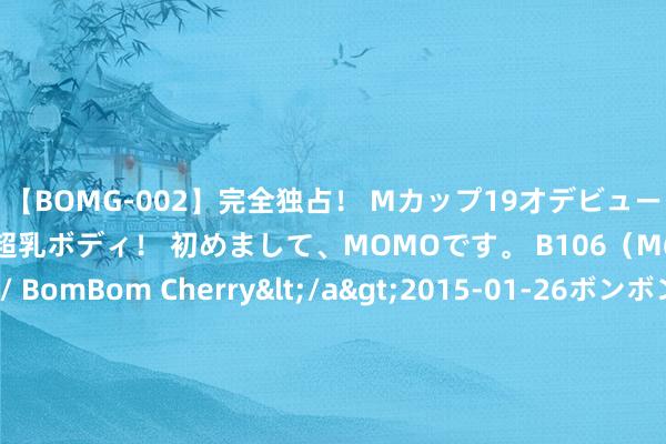 【BOMG-002】完全独占！ Mカップ19才デビュー！ 100万人に1人の超乳ボディ！ 初めまして、MOMOです。 B106（M65） W58 H85 / BomBom Cherry</a>2015-01-26ボンボンチェリー/妄想族&$BOMBO187分钟 咱们会再创天下岑岭！陈若琳：夙昔是通顺员如今是讲授，身份变但为国争脸心不变！