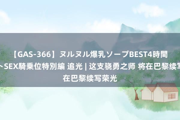 【GAS-366】ヌルヌル爆乳ソープBEST4時間 マットSEX騎乗位特別編 追光 | 这支骁勇之师 将在巴黎续写荣光