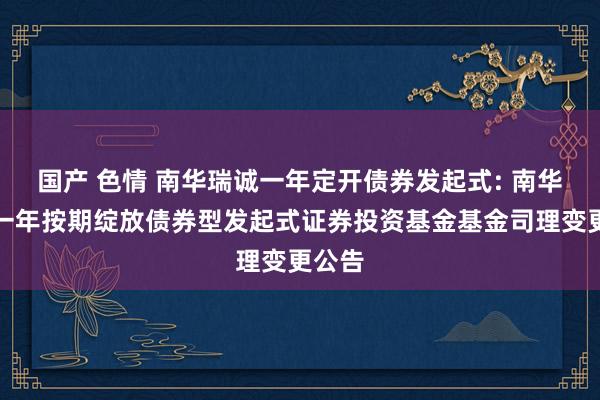 国产 色情 南华瑞诚一年定开债券发起式: 南华瑞诚一年按期绽放债券型发起式证券投资基金基金司理变更公告