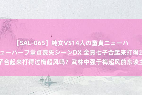 【SAL-065】純女VS14人の童貞ニューハーフ 二度と見れないニューハーフ童貞喪失シーンDX 全真七子合起来打得过梅超风吗？武林中强于梅超风的东谈主不首先7个