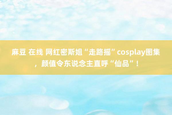 麻豆 在线 网红密斯姐“走路摇”cosplay图集，颜值令东说念主直呼“仙品”！