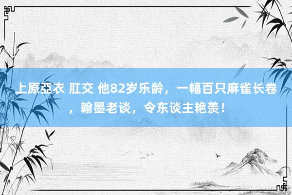 上原亞衣 肛交 他82岁乐龄，一幅百只麻雀长卷，翰墨老谈，令东谈主艳羡！