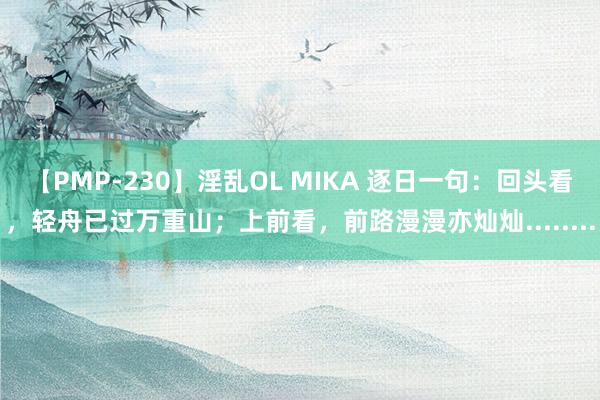 【PMP-230】淫乱OL MIKA 逐日一句：回头看，轻舟已过万重山；上前看，前路漫漫亦灿灿........