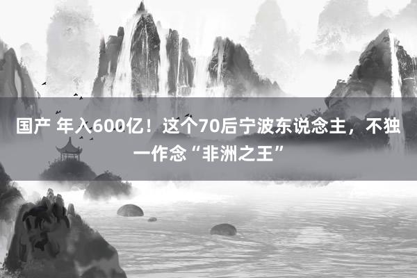 国产 年入600亿！这个70后宁波东说念主，不独一作念“非洲之王”