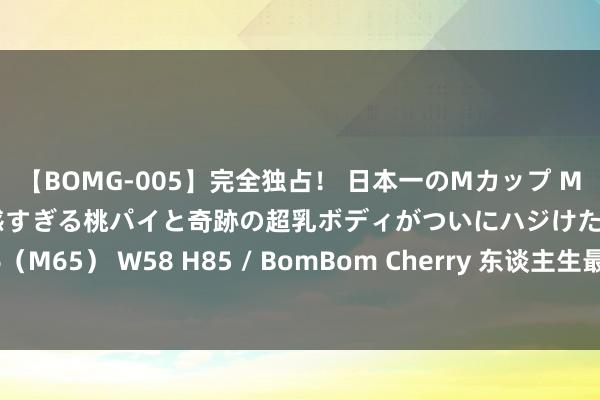 【BOMG-005】完全独占！ 日本一のMカップ MOMO！ 限界突破！ 敏感すぎる桃パイと奇跡の超乳ボディがついにハジけた！ 19才 B106（M65） W58 H85 / BomBom Cherry 东谈主生最大的颖悟，是学会有所为，有所不为