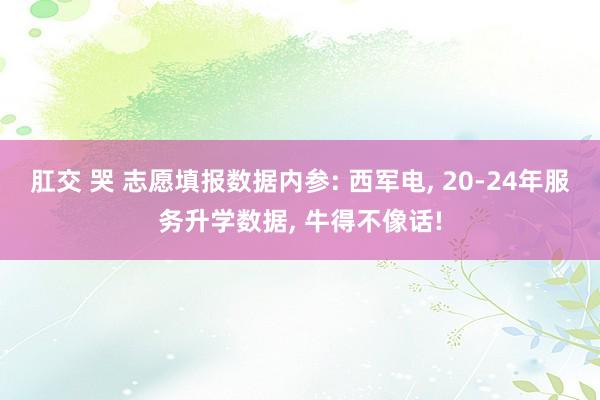 肛交 哭 志愿填报数据内参: 西军电， 20-24年服务升学数据， 牛得不像话!